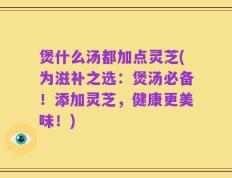 煲什么汤都加点灵芝(为滋补之选：煲汤必备！添加灵芝，健康更美味！)