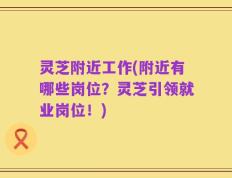 灵芝附近工作(附近有哪些岗位？灵芝引领就业岗位！)