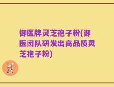 御医牌灵芝孢子粉(御医团队研发出高品质灵芝孢子粉)
