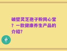 破壁灵芝孢子粉同心堂？一款健康养生产品的介绍？