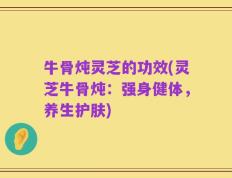 牛骨炖灵芝的功效(灵芝牛骨炖：强身健体，养生护肤)