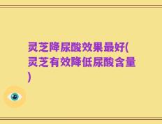 灵芝降尿酸效果最好(灵芝有效降低尿酸含量)