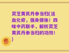 灵芝黄芪丹参当归(活血化瘀，强身健体！四味中药联手，解析灵芝黄芪丹参当归的功效！)
