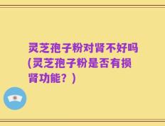 灵芝孢子粉对肾不好吗(灵芝孢子粉是否有损肾功能？)