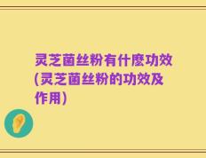 灵芝菌丝粉有什麽功效(灵芝菌丝粉的功效及作用)