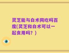 灵芝能与白术同吃吗百度(灵芝和白术可以一起食用吗？)
