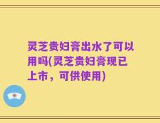 灵芝贵妇膏出水了可以用吗(灵芝贵妇膏现已上市，可供使用)
