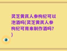 灵芝黄芪人参枸杞可以泡酒吗(灵芝黄芪人参枸杞可用来制作酒吗？)