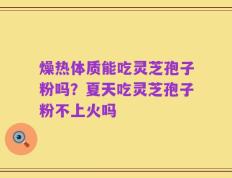 燥热体质能吃灵芝孢子粉吗？夏天吃灵芝孢子粉不上火吗