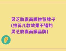 灵芝胶囊面膜推荐牌子(推荐几款效果不错的灵芝胶囊面膜品牌)
