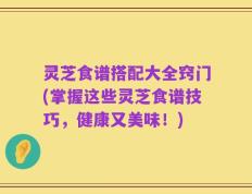 灵芝食谱搭配大全窍门(掌握这些灵芝食谱技巧，健康又美味！)