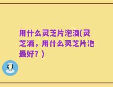 用什么灵芝片泡酒(灵芝酒，用什么灵芝片泡最好？)