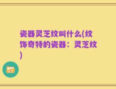 瓷器灵芝纹叫什么(纹饰奇特的瓷器：灵芝纹)