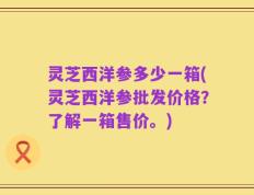 灵芝西洋参多少一箱(灵芝西洋参批发价格？了解一箱售价。)