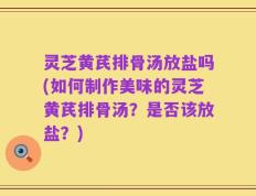 灵芝黄芪排骨汤放盐吗(如何制作美味的灵芝黄芪排骨汤？是否该放盐？)
