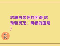 珍珠与灵芝的区别(珍珠和灵芝：两者的区别)