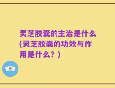 灵芝胶囊的主治是什么(灵芝胶囊的功效与作用是什么？)