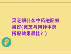 灵芝跟什么中药绝配效果好(灵芝与何种中药搭配效果最佳？)