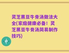 灵芝黑豆牛骨汤做法大全(家庭健康必备！灵芝黑豆牛骨汤简易制作技巧)