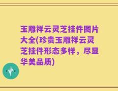 玉雕祥云灵芝挂件图片大全(珍贵玉雕祥云灵芝挂件形态多样，尽显华美品质)