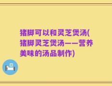 猪脚可以和灵芝煲汤(猪脚灵芝煲汤——营养美味的汤品制作)
