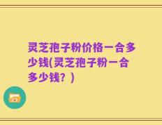 灵芝孢子粉价格一合多少钱(灵芝孢子粉一合多少钱？)