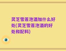 灵芝雪莲泡酒加什么好处(灵芝雪莲泡酒的好处和配料)