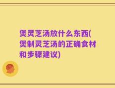 煲灵芝汤放什么东西(煲制灵芝汤的正确食材和步骤建议)