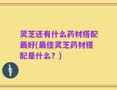 灵芝还有什么药材搭配最好(最佳灵芝药材搭配是什么？)