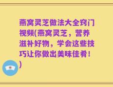 燕窝灵芝做法大全窍门视频(燕窝灵芝，营养滋补好物，学会这些技巧让你做出美味佳肴！)