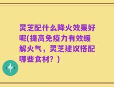 灵芝配什么降火效果好呢(提高免疫力有效缓解火气，灵芝建议搭配哪些食材？)