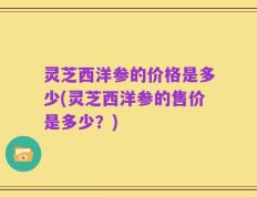 灵芝西洋参的价格是多少(灵芝西洋参的售价是多少？)