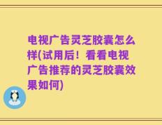 电视广告灵芝胶囊怎么样(试用后！看看电视广告推荐的灵芝胶囊效果如何)