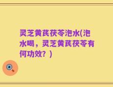 灵芝黄芪茯苓泡水(泡水喝，灵芝黄芪茯苓有何功效？)