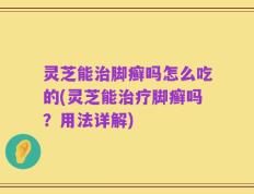 灵芝能治脚癣吗怎么吃的(灵芝能治疗脚癣吗？用法详解)