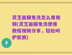 灵芝面膜免洗怎么用视频(灵芝面膜免洗使用教程视频分享，轻松呵护肌肤)