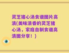 灵芝猪心汤食谱图片高清(美味清香的灵芝猪心汤，家庭自制食谱高清图分享！)