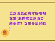 灵芝酒怎么煮才好喝呢女生(怎样煮灵芝酒口感更佳？女生分享经验)