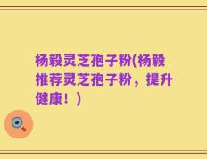 杨毅灵芝孢子粉(杨毅推荐灵芝孢子粉，提升健康！)