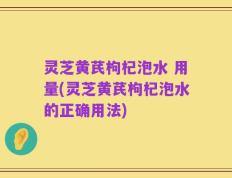 灵芝黄芪枸杞泡水 用量(灵芝黄芪枸杞泡水的正确用法)
