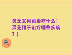 灵芝食用菌治疗什么(灵芝用于治疗哪些疾病？)
