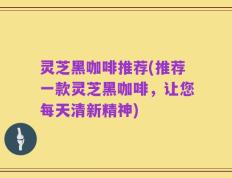 灵芝黑咖啡推荐(推荐一款灵芝黑咖啡，让您每天清新精神)
