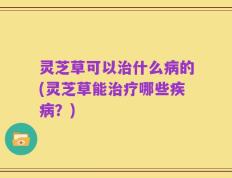 灵芝草可以治什么病的(灵芝草能治疗哪些疾病？)