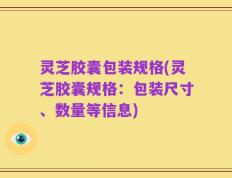 灵芝胶囊包装规格(灵芝胶囊规格：包装尺寸、数量等信息)