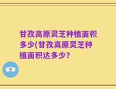 甘孜高原灵芝种植面积多少(甘孜高原灵芝种植面积达多少？