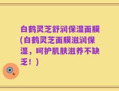 白鹤灵芝舒润保湿面膜(白鹤灵芝面膜滋润保湿，呵护肌肤滋养不缺乏！)