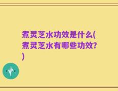 煮灵芝水功效是什么(煮灵芝水有哪些功效？)