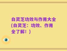 白灵芝功效与作用大全(白灵芝：功效、作用全了解！)