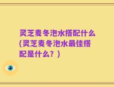 灵芝麦冬泡水搭配什么(灵芝麦冬泡水最佳搭配是什么？)