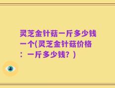 灵芝金针菇一斤多少钱一个(灵芝金针菇价格：一斤多少钱？)
